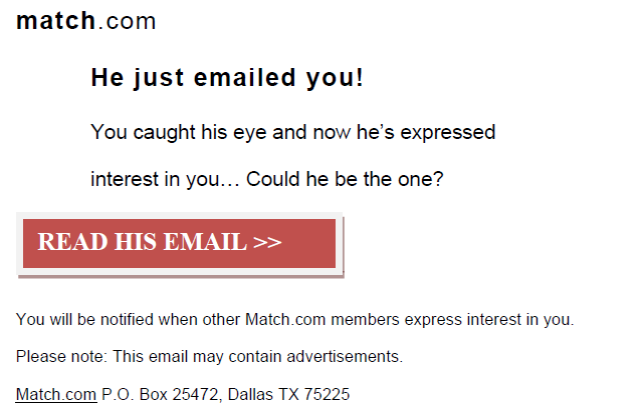 match.com, He just emailed you! You caught his eye and now he's expressed interest in you...Could he be the one? Read his email. You will be notified when other Match.com members express interest in you. Please note: This email may contain advertisements. Match.com P.O. Box 25472, Dallas TX 75225
