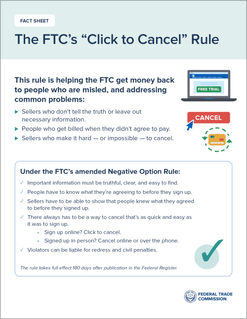 The FTC's Click to Cancel Rule The FTC's Click to Cancel Rule is helping the FTC get money back to people who are misled, and addressing common problems.